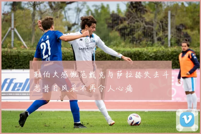 勒伯夫感慨范戴克与萨拉赫失去斗志昔日风采不再令人心痛