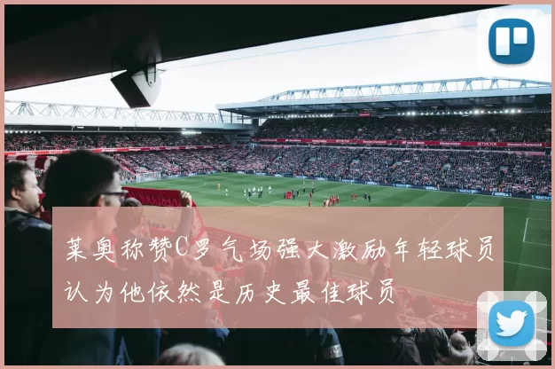 莱奥称赞C罗气场强大激励年轻球员认为他依然是历史最佳球员