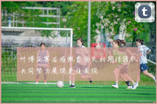 叶博亚赛后感慨首场失利期待团队共同努力展现更佳表现