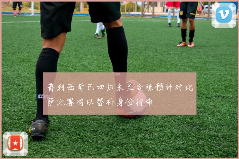 普利西奇已回归米兰合练预计对比萨比赛将以替补身份待命