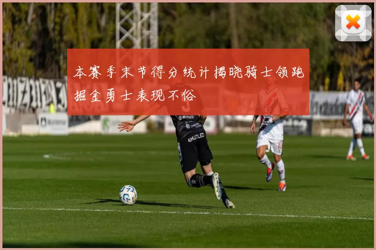 本赛季末节得分统计揭晓骑士领跑掘金勇士表现不俗