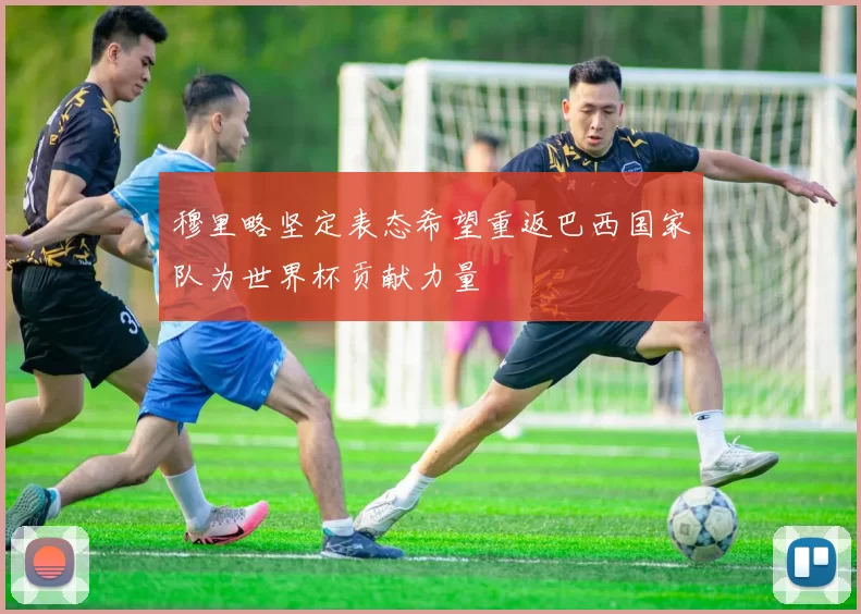 穆里略坚定表态希望重返巴西国家队为世界杯贡献力量