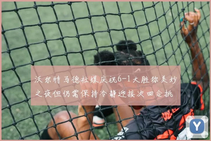 沃尔特马德社媒庆祝6-1大胜称美妙之夜但仍需保持冷静迎接次回合挑战