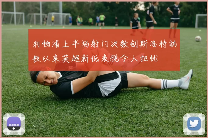 利物浦上半场射门次数创斯洛特执教以来英超新低表现令人担忧