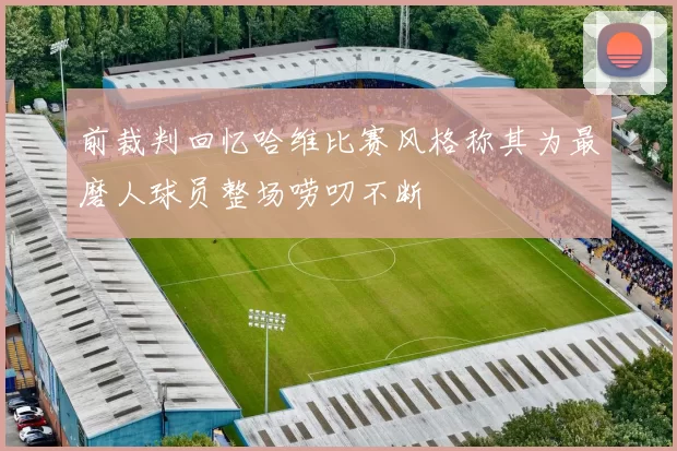 前裁判回忆哈维比赛风格称其为最磨人球员整场唠叨不断