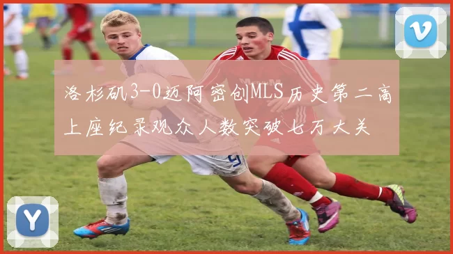 洛杉矶3-0迈阿密创MLS历史第二高上座纪录观众人数突破七万大关