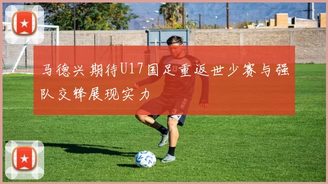马德兴期待U17国足重返世少赛与强队交锋展现实力