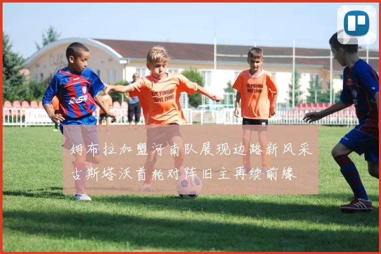姆布拉加盟河南队展现边路新风采古斯塔沃首轮对阵旧主再续前缘