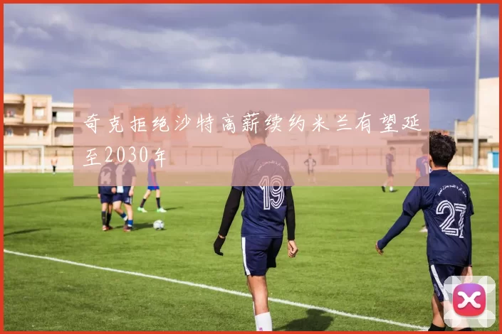 奇克拒绝沙特高薪续约米兰有望延至2030年