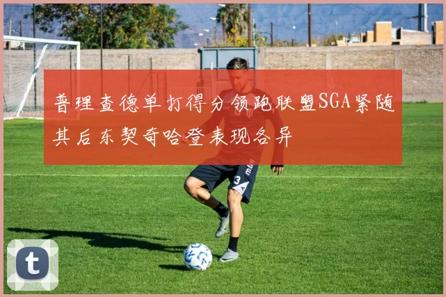 普理查德单打得分领跑联盟SGA紧随其后东契奇哈登表现各异
