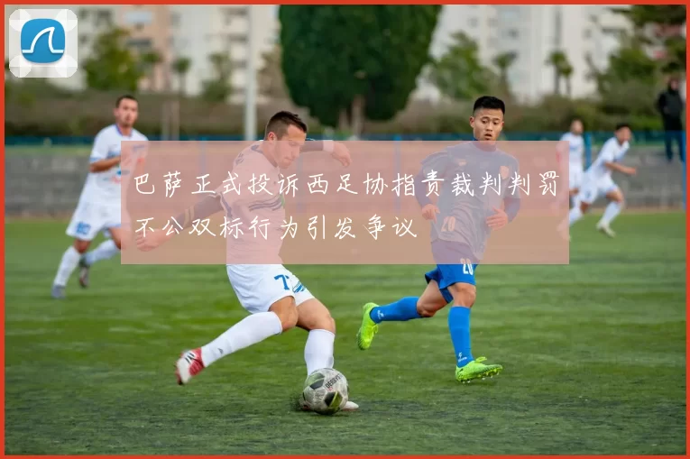 巴萨正式投诉西足协指责裁判判罚不公双标行为引发争议