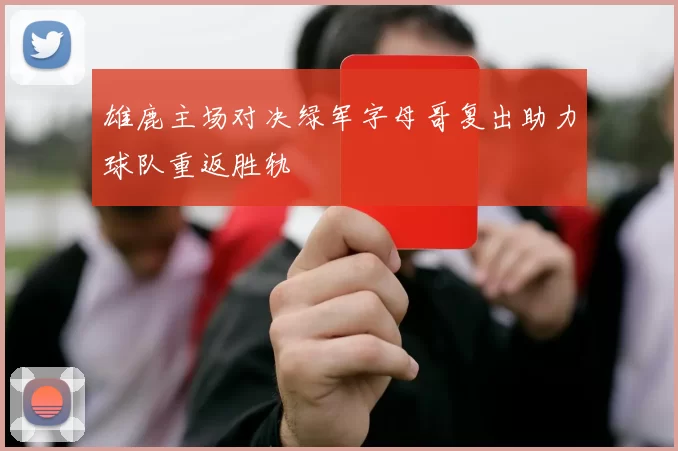 雄鹿主场对决绿军字母哥复出助力球队重返胜轨