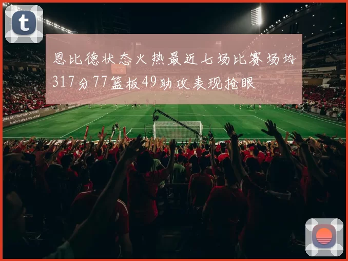 恩比德状态火热最近七场比赛场均317分77篮板49助攻表现抢眼