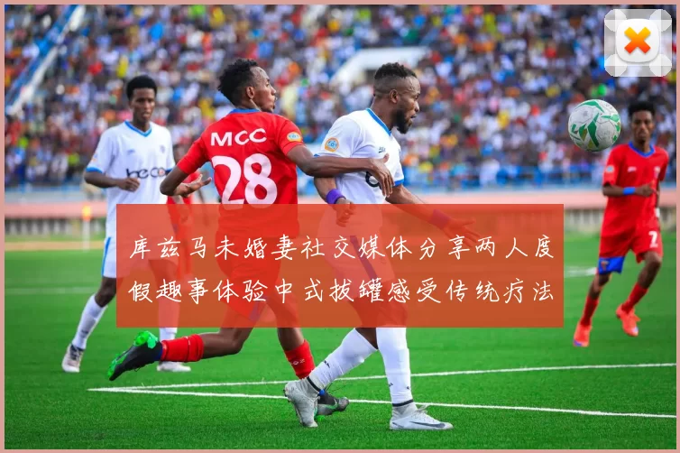 库兹马未婚妻社交媒体分享两人度假趣事体验中式拔罐感受传统疗法魅力