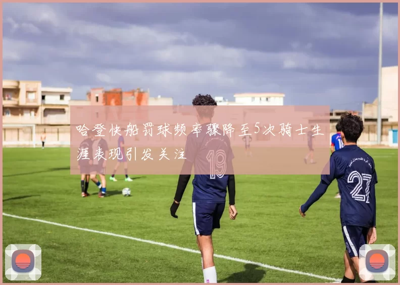哈登快船罚球频率骤降至5次骑士生涯表现引发关注