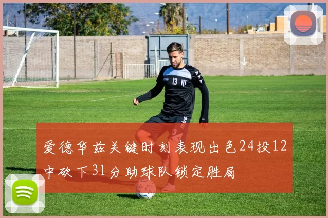 爱德华兹关键时刻表现出色24投12中砍下31分助球队锁定胜局