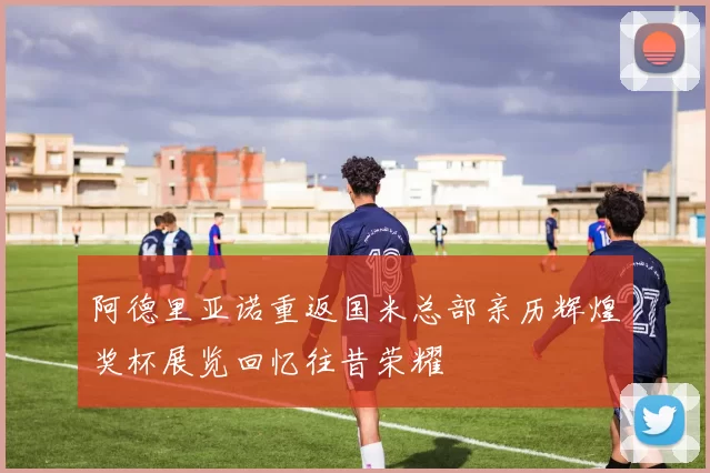 阿德里亚诺重返国米总部亲历辉煌奖杯展览回忆往昔荣耀